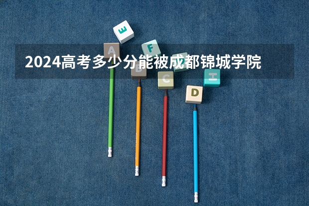 2024高考多少分能被成都锦城学院录取