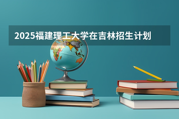 2025福建理工大学在吉林招生计划预测（招多少人）