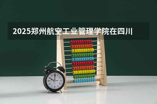 2025郑州航空工业管理学院在四川招生计划预测（招多少人）