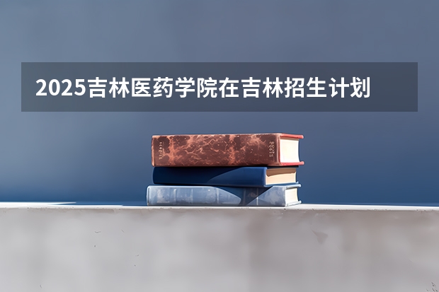 2025吉林医药学院在吉林招生计划预测（招多少人）