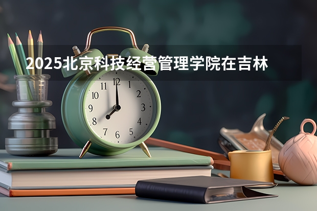 2025北京科技经营管理学院在吉林招生计划预测（招多少人）