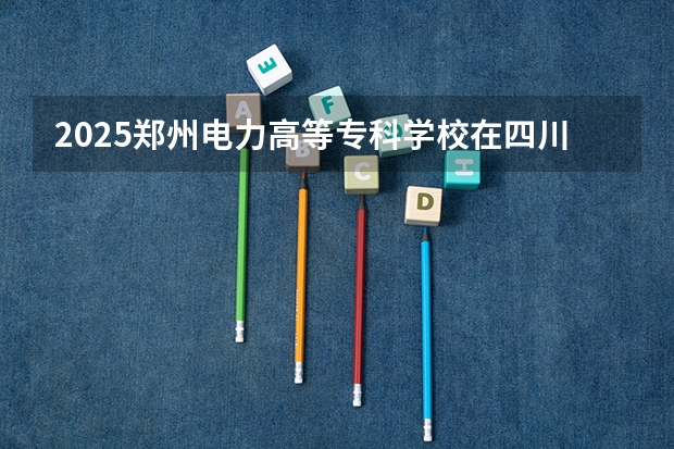 2025郑州电力高等专科学校在四川招生计划预测（招多少人）