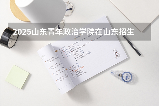 2025山东青年政治学院在山东招生计划预测（招多少人）