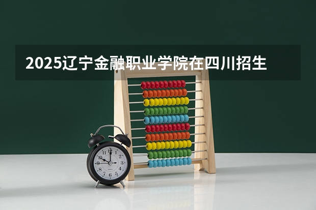 2025辽宁金融职业学院在四川招生计划预测（招多少人）