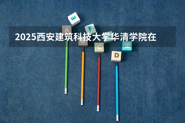 2025西安建筑科技大学华清学院在吉林招生计划预测（招多少人）
