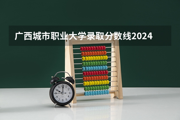 广西城市职业大学录取分数线2024年是多少分(附各省录取最低分)