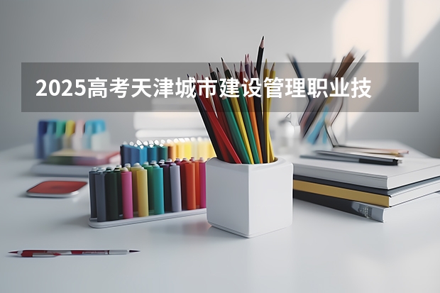 2025高考天津城市建设管理职业技术学院在宁夏招生计划介绍