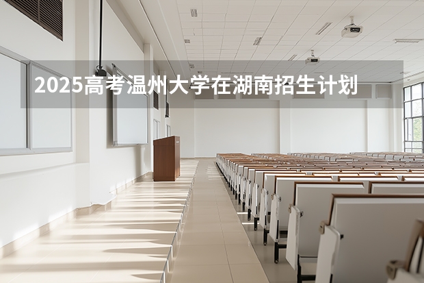 2025高考温州大学在湖南招生计划介绍