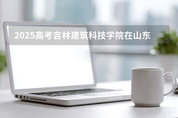 2025高考吉林建筑科技学院在山东招生计划介绍