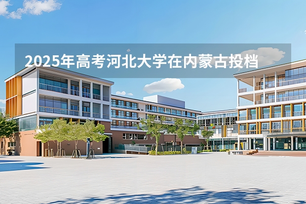 2025年高考河北大学在内蒙古投档分数线
