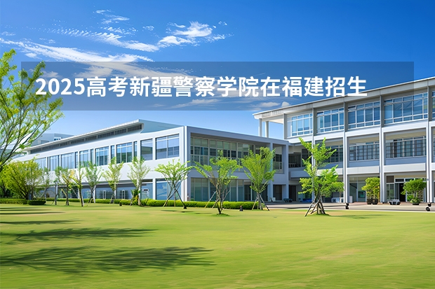 2025高考新疆警察学院在福建招生计划介绍