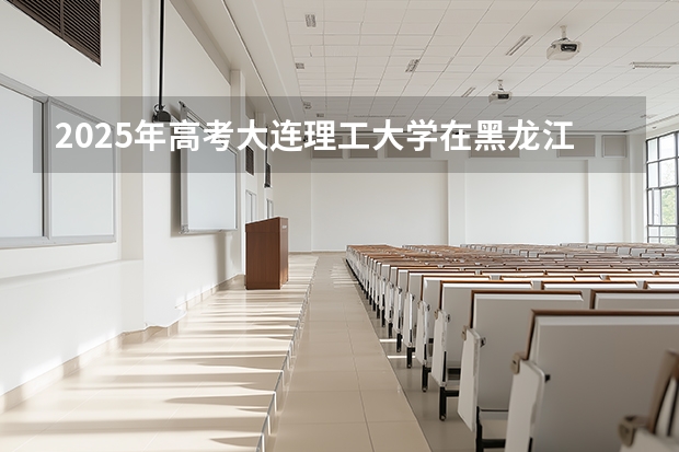 2025年高考大连理工大学在黑龙江投档分数线