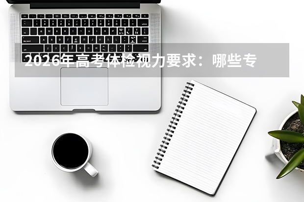 2026年高考体检视力要求：哪些专业对视力有严格限制