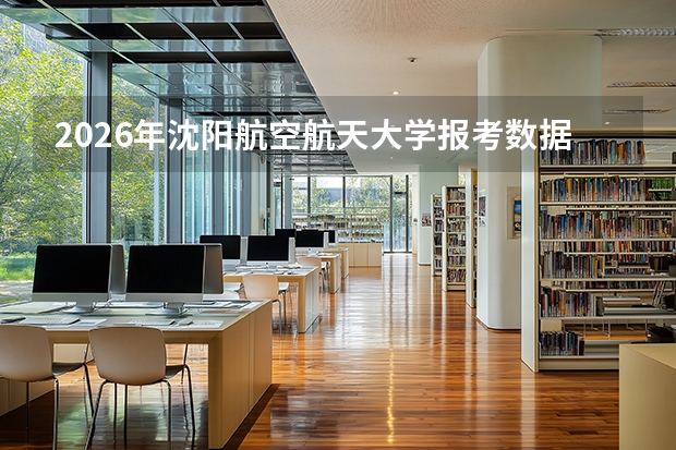 2026年沈阳航空航天大学报考数据，飞行器专业分数线与校园生活